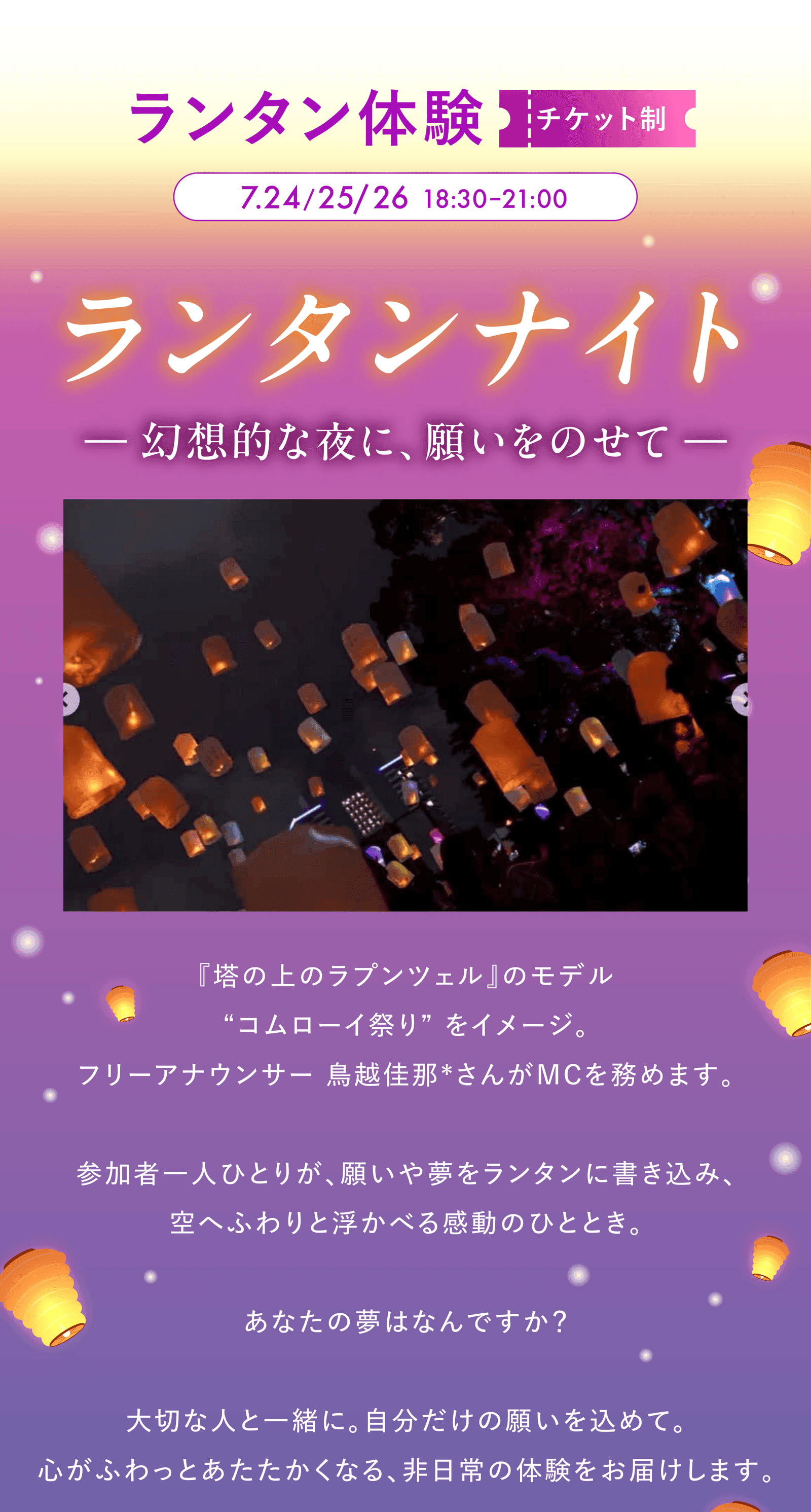 ランタン体験(チケット制)/7.24・25・26 18:30-21:00 開催のランタンナイト ─ 幻想的な夜に、願いをのせて ─。『塔の上のラプンツェル』のモデルとなったコムローイ祭りをイメージし、フリーアナウンサー 鳥越佳那 さんが MC を務めます。参加者一人ひとりが願いや夢をランタンに書き込み、空へふわりと浮かべる感動のひととき。大切な人と一緒に、自分だけの願いを込めて。心がふわっとあたたかくなる、非日常の体験をお届けします。
