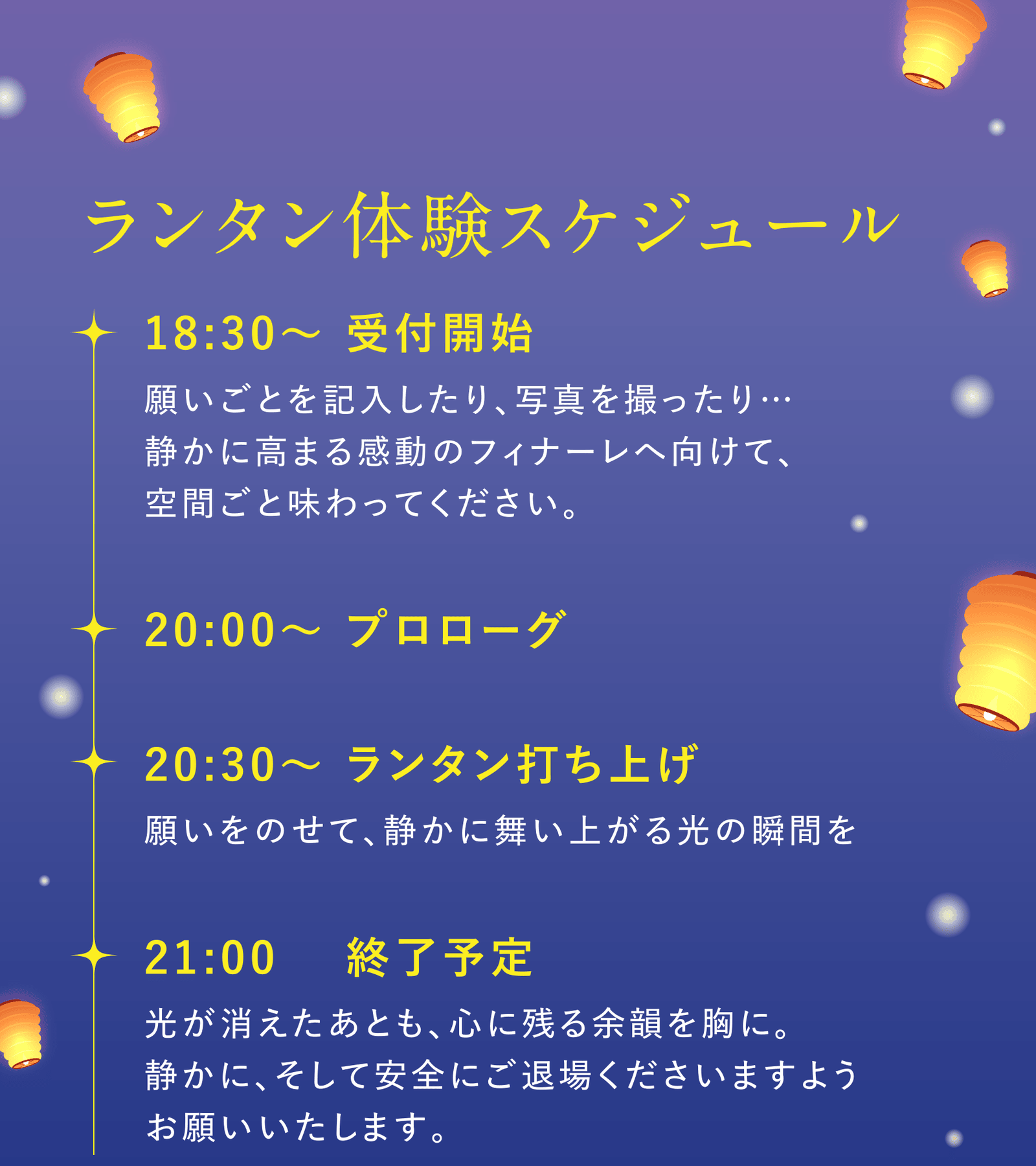 ランタン体験スケジュール:18:30〜 受付開始(願いごとを記入したり、写真を撮ったり…静かに高まる感動のフィナーレへ向けて、空間ごと味わってください。)/20:00〜 プロローグ/20:30〜 ランタン打ち上げ(願いをのせて、静かに舞い上がる光の瞬間を)/21:00 終了予定(光が消えたあとも、心に残る余韻を胸に。静かに、そして安全にご退場くださいますようお願いいたします。)
