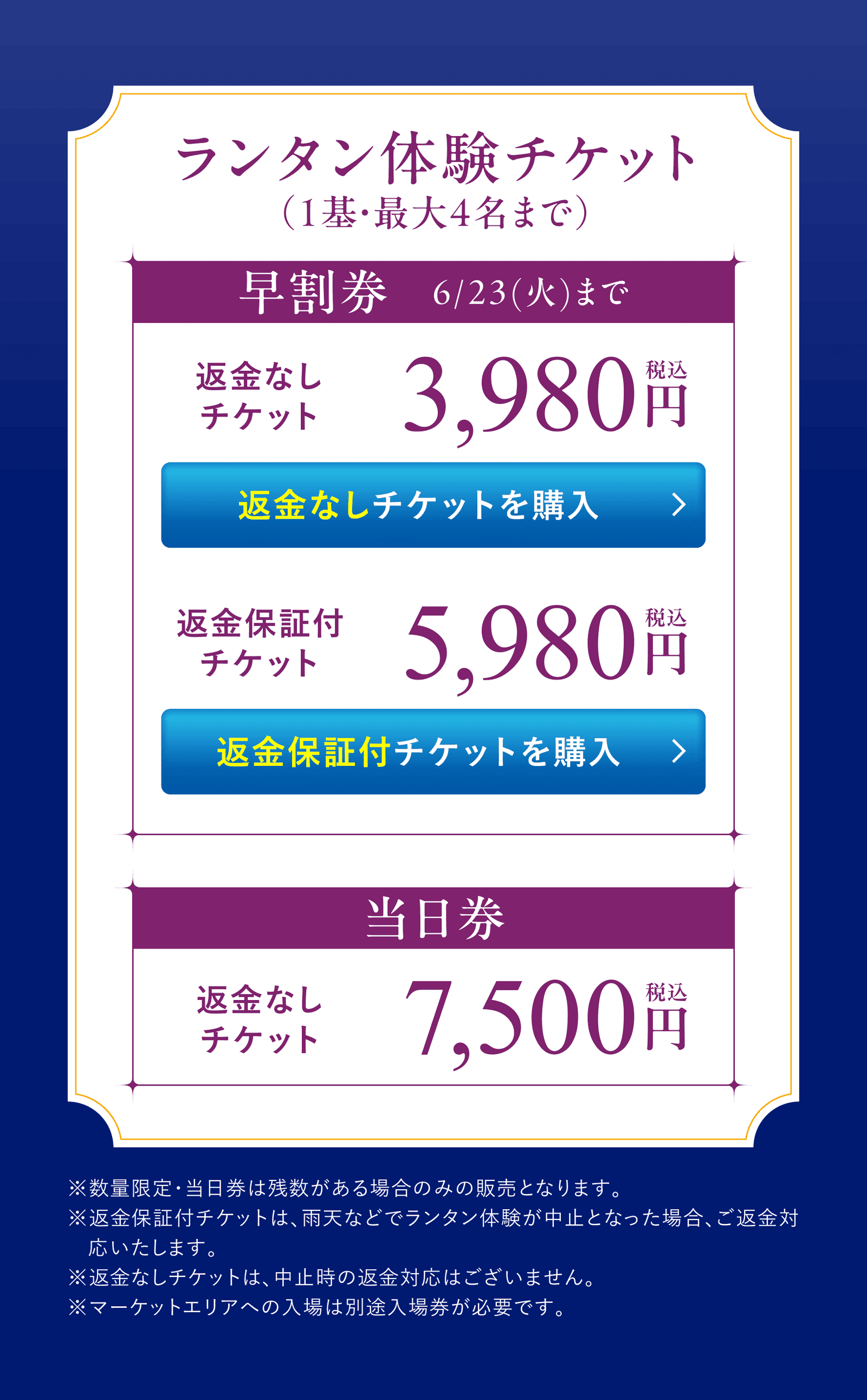 ランタン体験チケット(1基・最大4名まで)/早割券 6/23(火)まで:返金なしチケット 3,980円(税込)/返金保証付チケット 5,980円(税込)/当日券:返金なしチケット 7,500円(税込)/注意事項:数量限定・当日券は残数がある場合のみの販売/ランタン体験は別途会場入場券が必要/返金保証付チケットは雨天等中止時にご返金/返金なしチケットは中止時の返金対応はございません