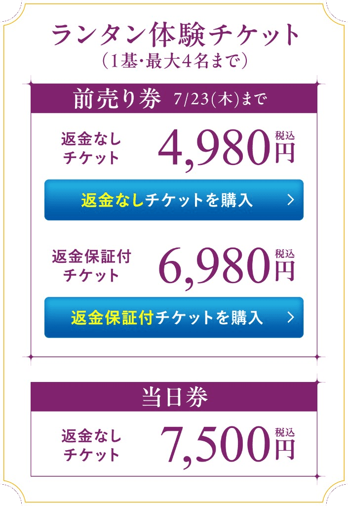 ランタン体験チケット(1基・最大4名まで)/前売り券 7/23(木)まで:返金なしチケット 4,980円(税込)/返金保証付チケット 6,980円(税込)/当日券:返金なしチケット 7,500円(税込)/注意事項:数量限定・当日券は残数がある場合のみの販売/ランタン体験は別途会場入場券が必要/返金保証付チケットは雨天等中止時にご返金/返金なしチケットは中止時の返金対応はございません